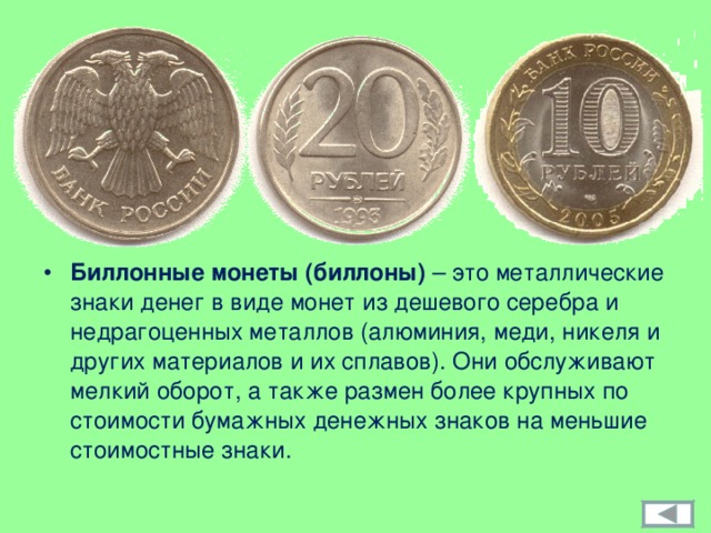 Биллонные монеты (биллоны) – это металлические знаки денег в виде монет из дешевого серебра и недрагоценных металлов (алюминия, меди, никеля и других материалов и их сплавов). Они обслуживают мелкий оборот, а также размен более крупных по стоимости бумажных денежных знаков на меньшие стоимостные знаки. 