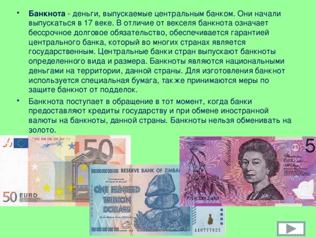 Банкнота - деньги, выпускаемые центральным банком. Они начали выпускаться в 17 веке. В отличие от векселя банкнота означает бессрочное долговое обязательство, обеспечивается гарантией центрального банка, который во многих странах является государственным. Центральные банки стран выпускают банкноты определенного вида и размера. Банкноты являются национальными деньгами на территории, данной страны. Для изготовления банкнот используется специальная бумага, также принимаются меры по защите банкнот от подделок. Банкнота поступает в обращение в тот момент, когда банки предоставляют кредиты государству и при обмене иностранной валюты на банкноты, данной страны. Банкноты нельзя обменивать на золото.  