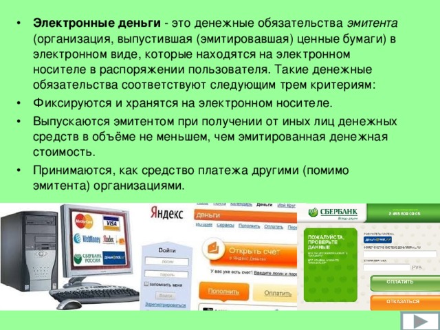 Электронные деньги - это денежные обязательства эмитента ( организация, выпустившая (эмитировавшая) ценные бумаги ) в электронном виде, которые находятся на электронном носителе в распоряжении пользователя. Такие денежные обязательства соответствуют следующим трем критериям: Фиксируются и хранятся на электронном носителе. Выпускаются эмитентом при получении от иных лиц денежных средств в объёме не меньшем, чем эмитированная денежная стоимость. Принимаются, как средство платежа другими (помимо эмитента) организациями.  