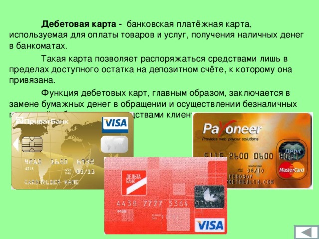  Дебетовая карта - банковская платёжная карта, используемая для оплаты товаров и услуг, получения наличных денег в банкоматах.   Такая карта позволяет распоряжаться средствами лишь в пределах доступного остатка на депозитном счёте, к которому она привязана.  Функция дебетовых карт, главным образом, заключается в замене бумажных денег в обращении и осуществлении безналичных платежей собственными средствами клиента. 