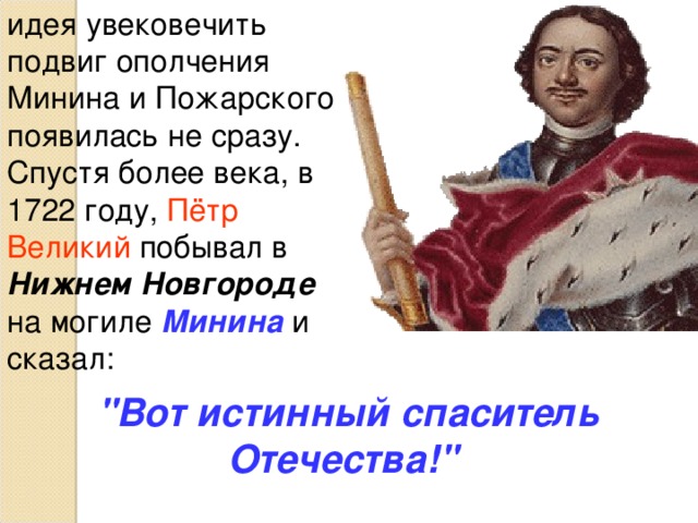 Пожарский Дмитрий Михайлович     1 ноября 1578 года – 20 апреля 1642 года В 1578 г. родился Д.М. Пожарский, государственный и военный деятель, боярин. Придворную службу начал в 1593 г. С 1602 г. стольник. Боевое крещение получил в 1605 г. в сражении при Добрыничах. В 1612 г. во главе ополчения освободил Москву от поляков. В 1613— 1618 гг. руководил военными действиями против польских интервентов 