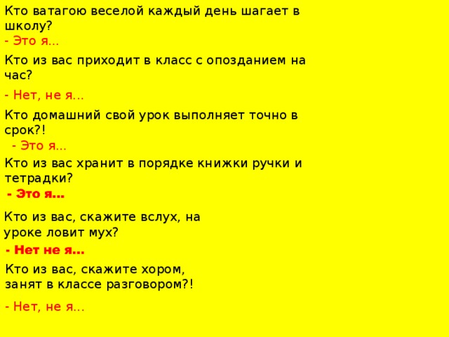 Кто ватагою веселой каждый день шагает в школу? - Это я... Кто из вас приходит в класс с опозданием на час? - Нет, не я... Кто домашний свой урок выполняет точно в срок?!   - Это я... Кто из вас хранит в порядке книжки ручки и тетрадки? Кто из вас, скажите вслух, на уроке ловит мух?   Кто из вас, скажите хором, занят в классе разговором?!   - Нет, не я...   