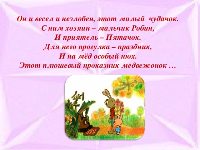 Он и весел и незлобен, этот милый чудачок.  С ним хозяин – мальчик Робин,  И приятель – Пятачок.  Для него прогулка – праздник,  И на мёд особый нюх.  Этот плюшевый проказник медвежонок …    