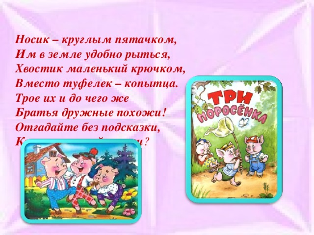 Носик – круглым пятачком,  Им в земле удобно рыться,  Хвостик маленький крючком,  Вместо туфелек – копытца.  Трое их и до чего же  Братья дружные похожи!  Отгадайте без подсказки,  Кто герои этой сказки ?   