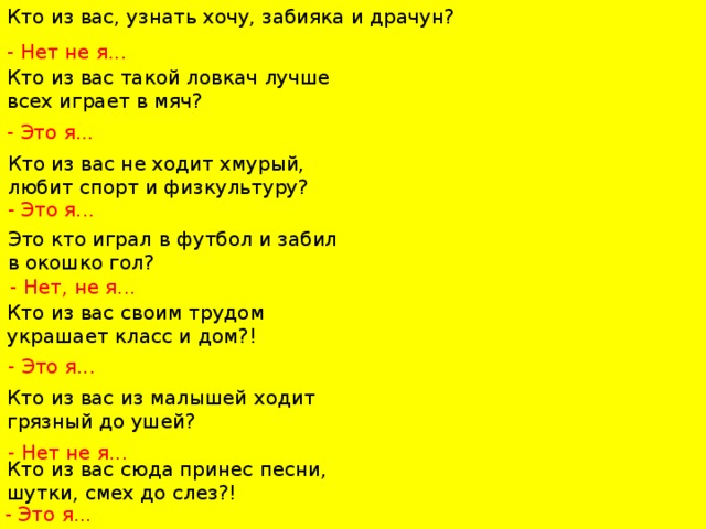 Кто из вас, узнать хочу, забияка и драчун?   - Нет не я...   Кто из вас такой ловкач лучше всех играет в мяч? - Это я... Кто из вас не ходит хмурый, любит спорт и физкультуру?   - Это я... Это кто играл в футбол и забил в окошко гол?   - Нет, не я... Кто из вас своим трудом украшает класс и дом?! - Это я... Кто из вас из малышей ходит грязный до ушей? - Нет не я...   Кто из вас сюда принес песни, шутки, смех до слез?!   - Это я... 