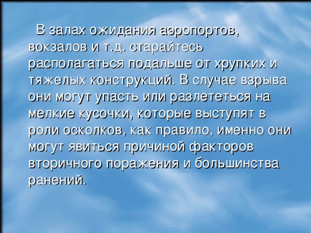  В залах ожидания аэропортов, вокзалов и т.д. старайтесь располагаться подальше от хрупких и тяжелых конструкций. В случае взрыва они могут упасть или разлететься на мелкие кусочки, которые выступят в роли осколков, как правило, именно они могут явиться причиной факторов вторичного поражения и большинства ранений. 