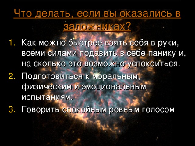 Что делать, если вы оказались в заложниках? Как можно быстрее взять себя в руки, всеми силами подавить в себе панику и, на сколько это возможно успокоиться. Подготовиться к моральным, физическим и эмоциональным испытаниям. Говорить спокойным ровным голосом 