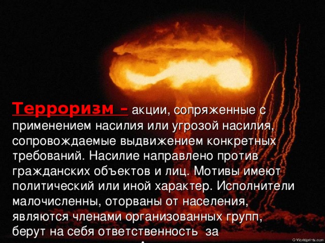 Терроризм –  акции, сопряженные с применением насилия или угрозой насилия, сопровождаемые выдвижением конкретных требований. Насилие направлено против гражданских объектов и лиц. Мотивы имеют политический или иной характер. Исполнители малочисленны, оторваны от населения, являются членами организованных групп, берут на себя ответственность за совершаемые акции. Акции совершаются так, чтобы привлечь максимум внимания и оказать воздействие на власть или определённые группы населения, выходя за рамки причинения непосредственного физического ущерба. 