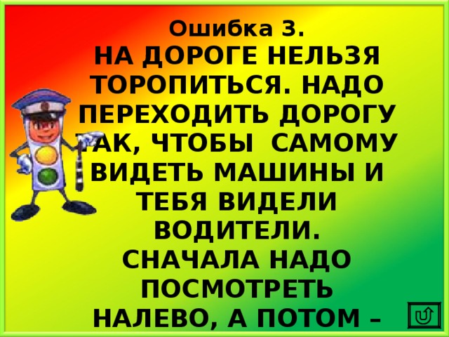 Ошибка 3. НА ДОРОГЕ НЕЛЬЗЯ ТОРОПИТЬСЯ. НАДО ПЕРЕХОДИТЬ ДОРОГУ ТАК, ЧТОБЫ САМОМУ ВИДЕТЬ МАШИНЫ И ТЕБЯ ВИДЕЛИ ВОДИТЕЛИ. СНАЧАЛА НАДО ПОСМОТРЕТЬ НАЛЕВО, А ПОТОМ – НАПРАВО. 