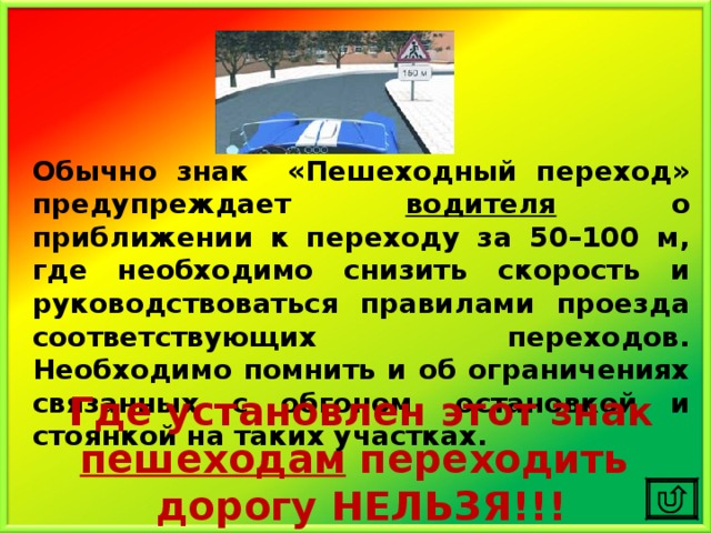 Обычно знак «Пешеходный переход» предупреждает водителя о приближении к переходу за 50–100 м, где необходимо снизить скорость и руководствоваться правилами проезда соответствующих переходов. Необходимо помнить и об ограничениях связанных с обгоном, остановкой и стоянкой на таких участках. Где установлен этот знак пешеходам переходить дорогу НЕЛЬЗЯ!!! 