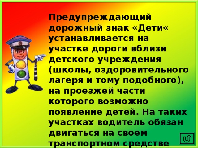 Предупреждающий дорожный знак «Дети« устанавливается на участке дороги вблизи детского учреждения (школы, оздоровительного лагеря и тому подобного), на проезжей части которого возможно появление детей.  На таких участках водитель обязан двигаться на своем транспортном средстве предельно внимательно и осторожно. 