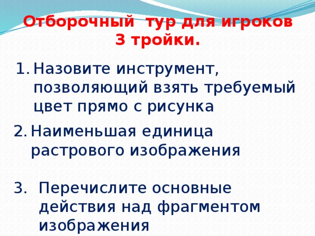 Отборочный тур для игроков 3 тройки. Назовите инструмент, позволяющий взять требуемый цвет прямо с рисунка   Наименьшая единица растрового изображения Перечислите основные действия над фрагментом изображения 