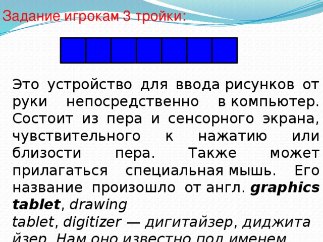 Задание игрокам 3 тройки: П Л А Н Ш Е Т Это устройство для ввода рисунков от руки непосредственно в компьютер. Состоит из пера и сенсорного экрана, чувствительного к нажатию или близости пера. Также может прилагаться специальная мышь. Его название произошло от англ.  graphics tablet ,  drawing tablet ,  digitizer  —  дигитайзер ,  диджитайзер. Нам оно известно под именем … 
