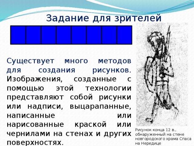 Задание для зрителей Р А Ф Ф И Т И Г Существует много методов для создания рисунков. Изображения, созданные с помощью этой технологии представляют собой рисунки или надписи, выцарапанные, написанные или нарисованные краской или чернилами на стенах и других поверхностях. Рисунок конца 12 в., обнаруженный на стене новгородского храма Спаса на Нередице 