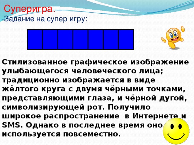 Суперигра . Задание на супер игру: С М А Й Л И К Стилизованное графическое изображение улыбающегося человеческого лица; традиционно изображается в виде жёлтого круга с двумя чёрными точками, представляющими глаза, и чёрной дугой, символизирующей рот. Получило широкое распространение в Интернете и SMS. Однако в последнее время оно используется повсеместно. 