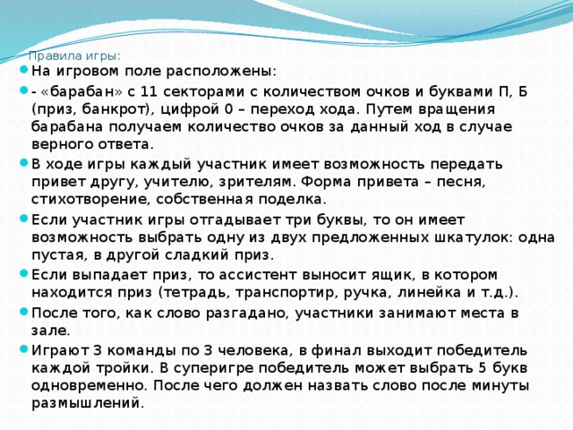 Правила игры:   На игровом поле расположены: - «барабан» с 11 секторами с количеством очков и буквами П, Б (приз, банкрот), цифрой 0 – переход хода. Путем вращения барабана получаем количество очков за данный ход в случае верного ответа. В ходе игры каждый участник имеет возможность передать привет другу, учителю, зрителям. Форма привета – песня, стихотворение, собственная поделка. Если участник игры отгадывает три буквы, то он имеет возможность выбрать одну из двух предложенных шкатулок: одна пустая, в другой сладкий приз. Если выпадает приз, то ассистент выносит ящик, в котором находится приз (тетрадь, транспортир, ручка, линейка и т.д.). После того, как слово разгадано, участники занимают места в зале. Играют 3 команды по 3 человека, в финал выходит победитель каждой тройки. В суперигре победитель может выбрать 5 букв одновременно. После чего должен назвать слово после минуты размышлений. 