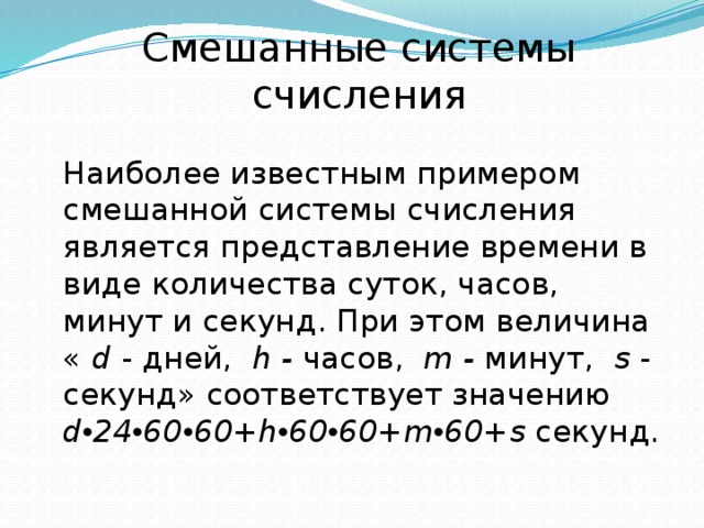 Смешанные системы счисления Наиболее известным примером смешанной системы счисления является представление времени в виде количества суток, часов, минут и секунд. При этом величина « d - дней, h - часов, m - минут, s - секунд» соответствует значению d • 24 • 60 • 60+h • 60 • 60+m • 60+s секунд. 