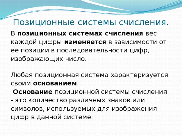 Позиционные системы счисления. В позиционных системах счисления вес каждой цифры изменяется в зависимости от ее позиции в последовательности цифр, изображающих число.   Любая позиционная система характеризуется своим основанием .  Основание позиционной системы счисления - это количество различных знаков или символов, используемых для изображения цифр в данной системе. 