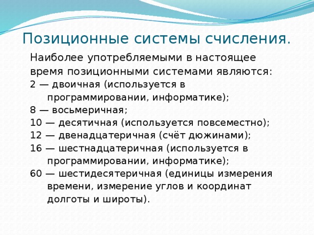 Позиционные системы счисления. Наиболее употребляемыми в настоящее время позиционными системами являются: 2 — двоичная (используется в программировании, информатике); 8 — восьмеричная; 10 — десятичная (используется повсеместно); 12 — двенадцатеричная (счёт дюжинами); 16 — шестнадцатеричная (используется в программировании, информатике); 60 — шестидесятеричная (единицы измерения времени, измерение углов и координат долготы и широты). 