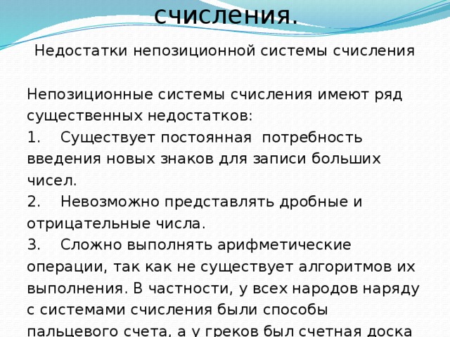 Непозиционные системы счисления. Недостатки непозиционной системы счисления Непозиционные системы счисления имеют ряд существенных недостатков: 1. Существует постоянная потребность введения новых знаков для записи больших чисел. 2. Невозможно представлять дробные и отрицательные числа. 3. Сложно выполнять арифметические операции, так как не существует алгоритмов их выполнения. В частности, у всех народов наряду с системами счисления были способы пальцевого счета, а у греков был счетная доска абак – что-то наподобие наших счетов. 