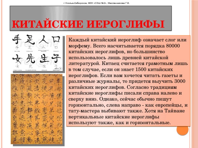 г.Усолье-Сибирское, МОУ «СОШ №2», Масленникова Г.В . Китайские иероглифы Каждый китайский иероглиф означает слог или морфему. Всего насчитывается порядка 80000 китайских иероглифов, но большинство использовалось лишь древней китайской литературой. Китаец считается грамотным лишь в том случае, если он знает 1500 китайских иероглифов. Если вам хочется читать газеты и различные журналы, то придется выучить 3000 китайских иероглифов. Согласно традициям китайские иероглифы писали справа налево и сверху вниз. Однако, сейчас обычно пишут горизонтально, слева направо - как европейцы, и тату-мастера выбивают также. Хотя на Тайване вертикальные китайские иероглифы используют также, как и горизонтальные. 