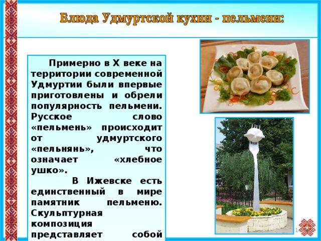  Примерно в X веке на территории современной Удмуртии были впервые приготовлены и обрели популярность пельмени. Русское слово «пельмень» происходит от удмуртского «пельнянь», что означает «хлебное ушко».  В Ижевске есть единственный в мире памятник пельменю. Скульптурная композиция представляет собой метровый в диаметре пельмень, насаженный на 3-метровую вилку. Памятник напоминает всем о родине всемирно известного блюда. 11 