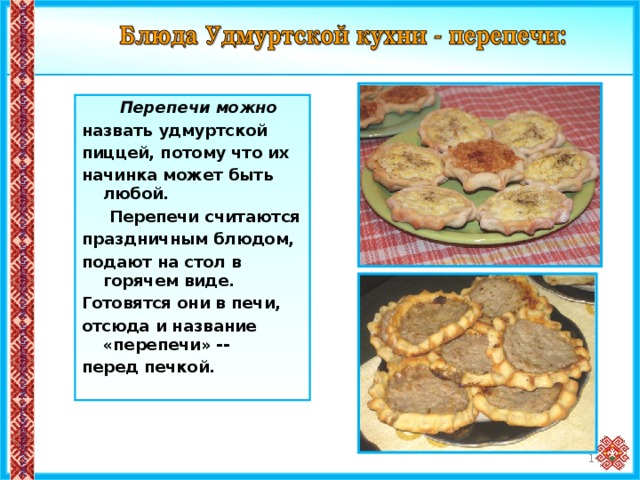  Перепечи можно назвать удмуртской пиццей, потому что их начинка может быть любой.  Перепечи считаются праздничным блюдом, подают на стол в горячем виде. Готовятся они в печи, отсюда и название «перепечи» -- перед печкой. 12 