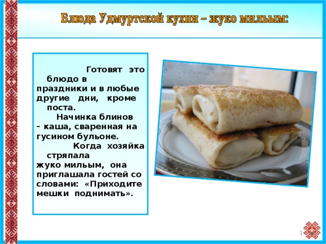   Готовят это блюдо в праздники и в любые другие дни, кроме поста.  Начинка блинов – каша, сваренная на гусином бульоне.  Когда хозяйка стряпала жуко мильым, она приглашала гостей со словами: «Приходите мешки поднимать». 14 