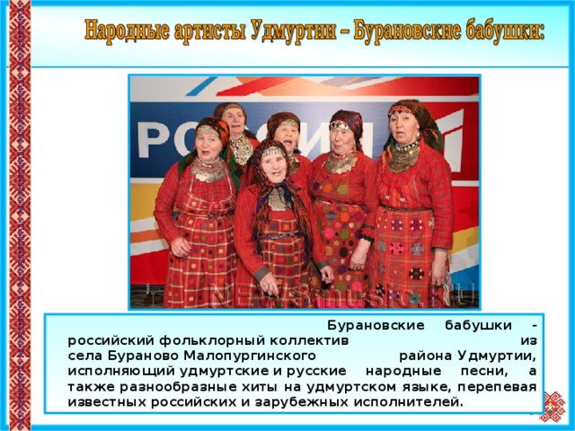  Бурановские бабушки - российский фольклорный коллектив из села Бураново Малопургинского района Удмуртии, исполняющий удмуртские и русские народные песни, а также разнообразные хиты на удмуртском языке, перепевая известных российских и зарубежных исполнителей.  15 