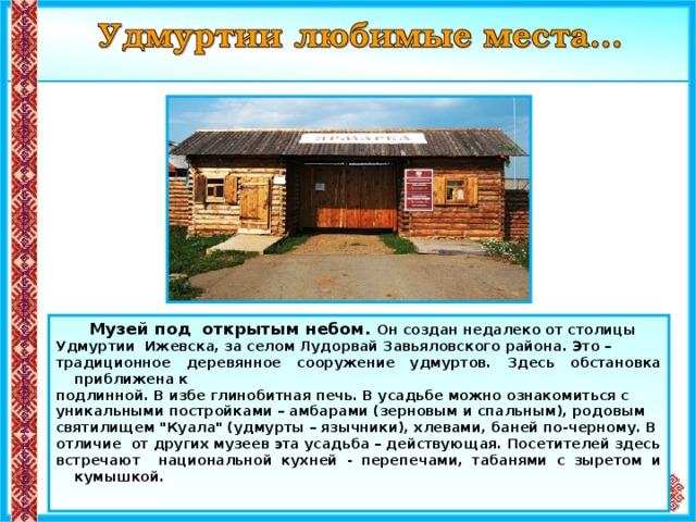  Музей под открытым небом. Он создан недалеко от столицы Удмуртии Ижевска, за селом Лудорвай Завьяловского района. Это – традиционное деревянное сооружение удмуртов. Здесь обстановка приближена к подлинной. В избе глинобитная печь. В усадьбе можно ознакомиться с уникальными постройками – амбарами (зерновым и спальным), родовым святилищем 
