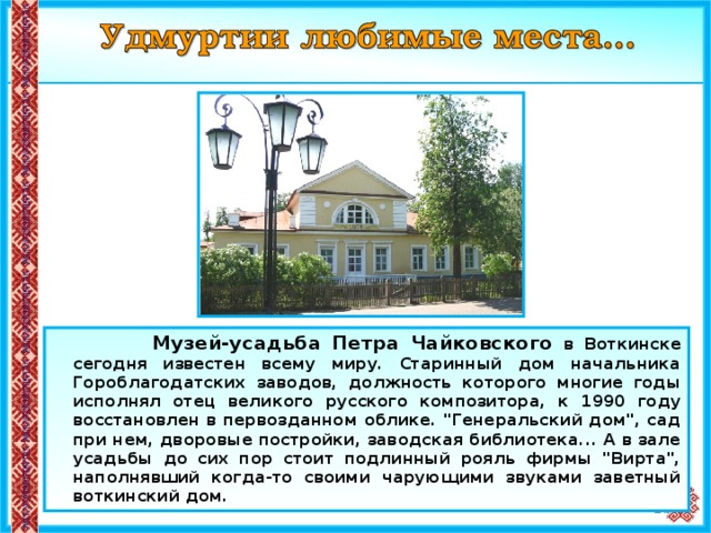  Музей-усадьба Петра Чайковского в Воткинске сегодня известен всему миру. Старинный дом начальника Гороблагодатских заводов, должность которого многие годы исполнял отец великого русского композитора, к 1990 году восстановлен в первозданном облике. 