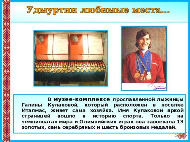  В музее-комплексе прославленной лыжницы Галины Кулаковой, который расположен в поселке Италмас, живет сама хозяйка. Имя Кулаковой яркой страницей вошло в историю спорта. Только на чемпионатах мира и Олимпийских играх она завоевала 13 золотых, семь серебряных и шесть бронзовых медалей. 20 