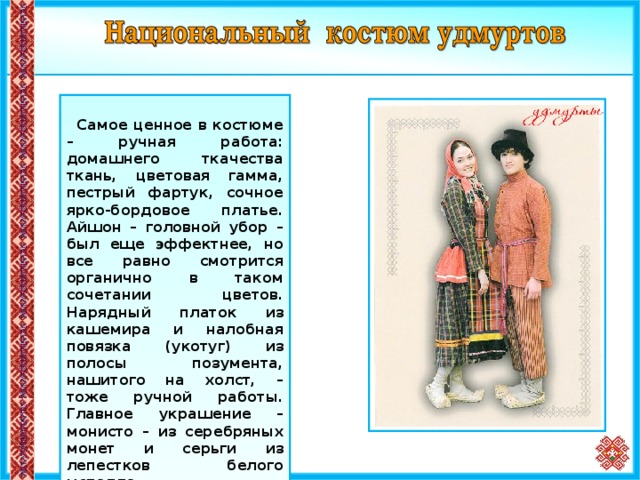     Самое ценное в костюме – ручная работа: домашнего ткачества ткань, цветовая гамма, пестрый фартук, сочное ярко-бордовое платье. Айшон – головной убор – был еще эффектнее, но все равно смотрится органично в таком сочетании цветов. Нарядный платок из кашемира и налобная повязка (укотуг) из полосы позумента, нашитого на холст, – тоже ручной работы. Главное украшение – монисто – из серебряных монет и серьги из лепестков белого металла.  Мужской костюм состоит из пестрядинных штанов и рубахи-косоворотки, подпоясанной тканым поясом, валяной шляпы, лаптей с онучами.  6 