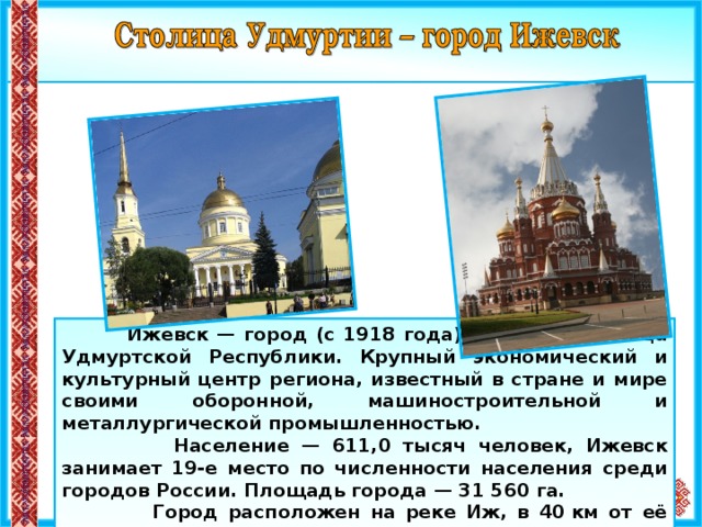  Ижевск — город (c 1918 года) в России, столица Удмуртской Республики. Крупный экономический и культурный центр региона, известный в стране и мире своими оборонной, машиностроительной и металлургической промышленностью.  Население — 611,0 тысяч человек, Ижевск занимает 19-е место по численности населения среди городов России. Площадь города — 31 560 га.  Город расположен на реке Иж, в 40 км от её впадения в Каму. 7 