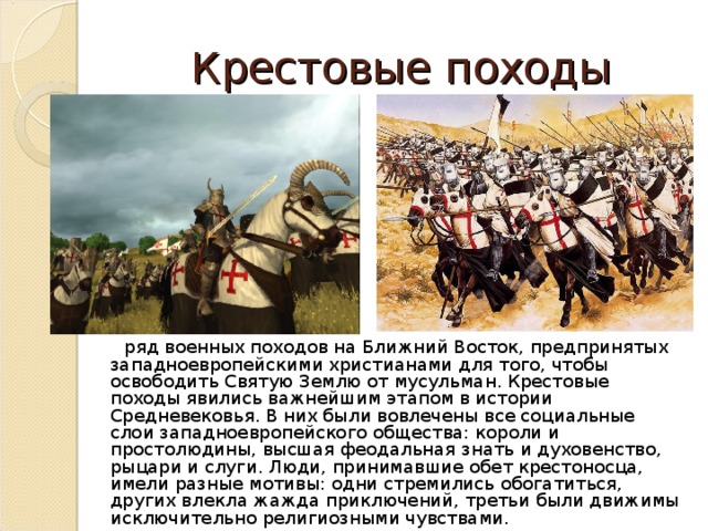 Крестовые походы  ряд военных походов на Ближний Восток, предпринятых западноевропейскими христианами для того, чтобы освободить Святую Землю от мусульман. Крестовые походы явились важнейшим этапом в истории Средневековья. В них были вовлечены все социальные слои западноевропейского общества: короли и простолюдины, высшая феодальная знать и духовенство, рыцари и слуги. Люди, принимавшие обет крестоносца, имели разные мотивы: одни стремились обогатиться, других влекла жажда приключений, третьи были движимы исключительно религиозными чувствами. 