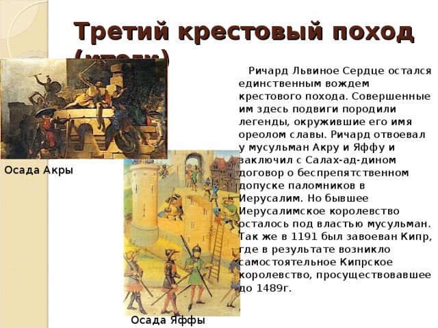 Третий  крестовый поход (итоги)  Ричард Львиное Сердце остался единственным вождем крестового похода. Совершенные им здесь подвиги породили легенды, окружившие его имя ореолом славы. Ричард отвоевал у мусульман Акру и Яффу и заключил с Салах-ад-дином договор о беспрепятственном допуске паломников в Иерусалим. Но бывшее Иерусалимское королевство осталось под властью мусульман. Так же в 1191 был завоеван Кипр, где в результате возникло самостоятельное Кипрское королевство, просуществовавшее до 1489г. Осада Акры Осада Яффы 
