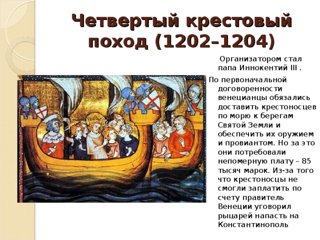 Четвертый крестовый поход (1202–1204)  Организатором стал папа Иннокентий III . По первоначальной договоренности венецианцы обязались доставить крестоносцев по морю к берегам Святой Земли и обеспечить их оружием и провиантом. Но за это они потребовали непомерную плату – 85 тысяч марок. Из-за того что крестоносцы не смогли заплатить по счету правитель Венеции уговорил рыцарей напасть на Константинополь 