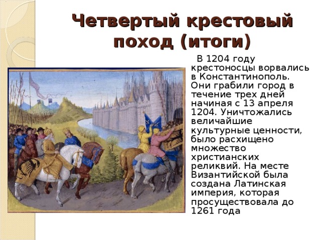 Четвертый крестовый поход (итоги)  В 1204 году крестоносцы ворвались в Константинополь. Они грабили город в течение трех дней начиная с 13 апреля 1204. Уничтожались величайшие культурные ценности, было расхищено множество христианских реликвий. На месте Византийской была создана Латинская империя, которая просуществовала до 1261 года 