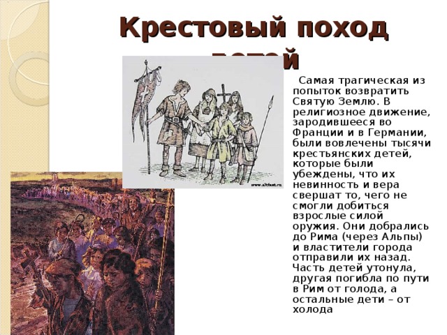 Крестовый поход детей  Самая трагическая из попыток возвратить Святую Землю. В религиозное движение, зародившееся во Франции и в Германии, были вовлечены тысячи крестьянских детей, которые были убеждены, что их невинность и вера свершат то, чего не смогли добиться взрослые силой оружия. Они добрались до Рима (через Альпы) и властители города отправили их назад. Часть детей утонула, другая погибла по пути в Рим от голода, а остальные дети – от холода 