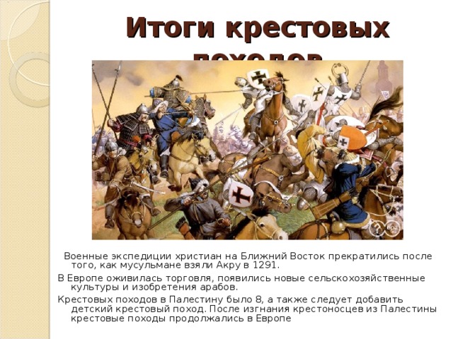 Итоги крестовых походов  Военные экспедиции христиан на Ближний Восток прекратились после того, как мусульмане взяли Акру в 1291. В Европе оживилась торговля, появились новые сельскохозяйственные культуры и изобретения арабов. Крестовых походов в Палестину было 8, а также следует добавить детский крестовый поход. После изгнания крестоносцев из Палестины крестовые походы продолжались в Европе 