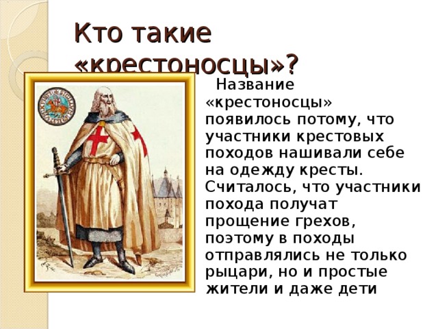 Кто такие «крестоносцы»?  Название «крестоносцы» появилось потому, что участники крестовых походов нашивали себе на одежду кресты. Считалось, что участники похода получат прощение грехов, поэтому в походы отправлялись не только рыцари, но и простые жители и даже дети 