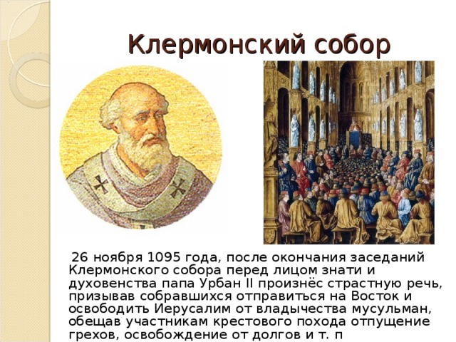 Клермонский собор  26 ноября 1095 года, после окончания заседаний Клермонского собора перед лицом знати и духовенства папа Урбан II произнёс страстную речь, призывав собравшихся отправиться на Восток и освободить Иерусалим от владычества мусульман, обещав участникам крестового похода отпущение грехов, освобождение от долгов и т. п 