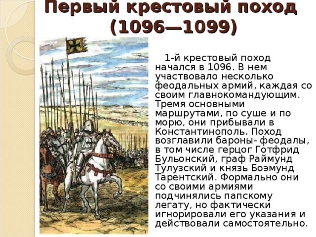 Первый крестовый поход  (1096—1099)    1-й крестовый поход начался в 1096. В нем участвовало несколько феодальных армий, каждая со своим главнокомандующим. Тремя основными маршрутами, по суше и по морю, они прибывали в Константинополь. Поход возглавили бароны- феодалы, в том числе герцог Готфрид Бульонский, граф Раймунд Тулузский и князь Боэмунд Тарентский. Формально они со своими армиями подчинялись папскому легату, но фактически игнорировали его указания и действовали самостоятельно. 