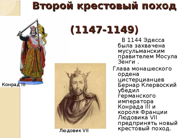 Второй крестовый поход  (1147-1149)  В 1144 Эдесса была захвачена мусульманским правителем Мосула Зенги . Глава монашеского ордена цистерцианцев Бернар Клервоский убедил германского императора Конрада III и короля Франции Людовика VII предпринять новый крестовый поход. Конрад III Людовик VII 