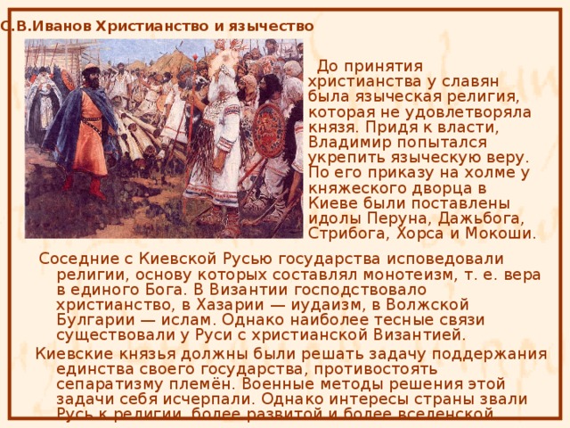 С.В.Иванов Христианство и язычество  До принятия христианства у славян была языческая религия, которая не удовлетворяла князя. Придя к власти, Владимир попытался укрепить языческую веру. По его приказу на холме у княжеского дворца в Киеве были поставлены идолы Перуна, Дажьбога, Стрибога, Хорса и Мокоши.  Соседние с Киевской Русью государства исповедовали религии, основу которых составлял монотеизм, т. е. вера в единого Бога. В Византии господствовало христианство, в Хазарии — иудаизм, в Волжской Булгарии — ислам. Однако наиболее тесные связи существовали у Руси с христианской Византией.  Киевские князья должны были решать задачу поддержания единства своего государства, противостоять сепаратизму племён. Военные методы решения этой задачи себя исчерпали. Однако интересы страны звали Русь к религии более развитой и более вселенской. 