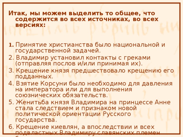 Итак, мы можем выделить то общее, что содержится во всех источниках, во всех версиях:  1. Принятие христианства было национальной и государственной задачей. 2. Владимир установил контакты с греками (отправляя послов и/или принимая их). З. Крещение князя предшествовало крещению его подданных. 4. Взятие Корсуни было необходимо для давления на императора или для выполнения союзнических обязательств. 5. Женитьба князя Владимира на принцессе Анне стала следствием и признаком новой политической ориентации Русского государства. 6. Крещение киевлян, а впоследствии и всех подвластных Владимиру славянских племен было закономерным результатом политики князя. 