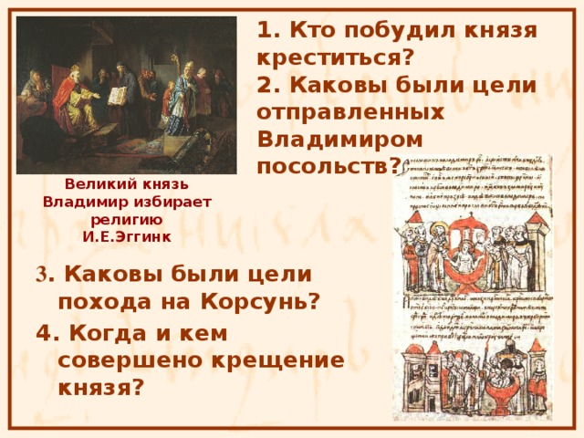1. Кто побудил князя креститься? 2. Каковы были цели отправленных Владимиром посольств?  Великий князь Владимир избирает религию  И.Е.Эггинк 3 . Каковы были цели похода на Корсунь? 4. Когда и кем совершено крещение князя?  