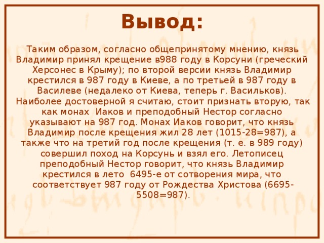 Вывод:  Таким образом, согласно общепринятому мнению, князь Владимир принял крещение в988 году в Корсуни (греческий Херсонес в Крыму); по второй версии князь Владимир крестился в 987 году в Киеве, а по третьей в 987 году в Василеве (недалеко от Киева, теперь г. Васильков). Наиболее достоверной я считаю, стоит признать вторую, так как монах Иаков и преподобный Нестор согласно указывают на 987 год. Монах Иаков говорит, что князь Владимир после крещения жил 28 лет (1015-28=987), а также что на третий год после крещения (т. е. в 989 году) совершил поход на Корсунь и взял его. Летописец преподобный Нестор говорит, что князь Владимир крестился в лето 6495-е от сотворения мира, что соответствует 987 году от Рождества Христова (6695- 5508=987). 