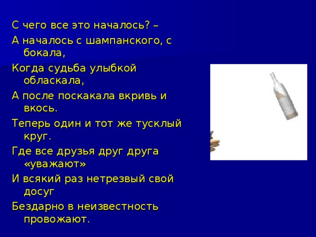 С чего все это началось? – А началось с шампанского, с бокала, Когда судьба улыбкой обласкала, А после поскакала вкривь и вкось. Теперь один и тот же тусклый круг. Где все друзья друг друга «уважают» И всякий раз нетрезвый свой досуг Бездарно в неизвестность провожают.  