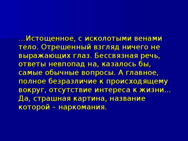  … Истощенное, с исколотыми венами тело. Отрешенный взгляд ничего не выражающих глаз. Бессвязная речь, ответы невпопад на, казалось бы, самые обычные вопросы. А главное, полное безразличие к происходящему вокруг, отсутствие интереса к жизни… Да, страшная картина, название которой – наркомания. 